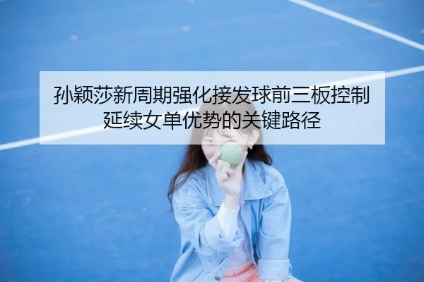 孙颖莎新周期强化接发球前三板控制 延续女单优势的关键路径