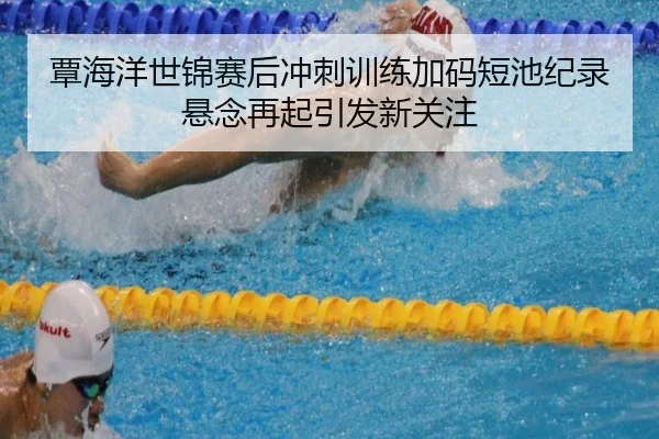 覃海洋世锦赛后冲刺训练加码短池纪录悬念再起引发新关注